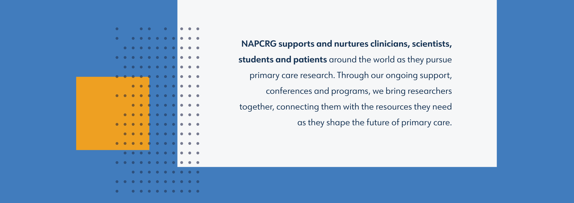 NAPCRG brand language statements: NAPCRG supports and nurtures clinicians, scientists, students and patients around the world as they pursue primary care research. Through our ongoing support, conferences and programs, we bring researchers together, connecting them with the resources they need as they shape the future of primary care.
