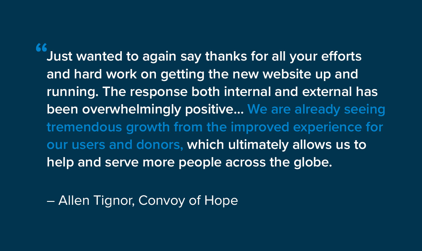“Just wanted to again say thanks for all your efforts and hard work on getting the new website up and running. The response both internal and external has been overwhelmingly positive… We are already seeing tremendous growth from the improved experience for our users and donors, which ultimately allows us to help and serve more people across the globe.” – Allen Tignor, Convoy of Hope
