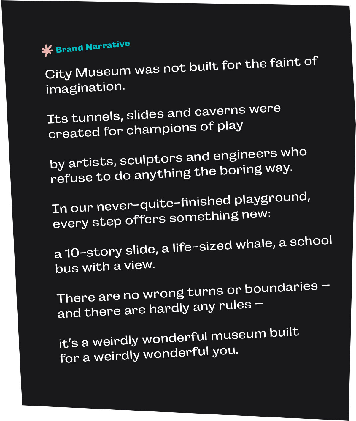 City Museum brand narrative: City Museum was not built for the faint of imagination.  Its tunnels, slides and caverns were created for champions of play  by artists, sculptors and engineers who refuse to do anything the boring way.  In our never-quite-finished playground, every step offers something new:  a 10-story slide, a life-sized whale, a school bus with a view.  There are no wrong turns or boundaries – and there are hardly any rules –  it’s a weirdly wonderful museum built for a weirdly wonderful you.