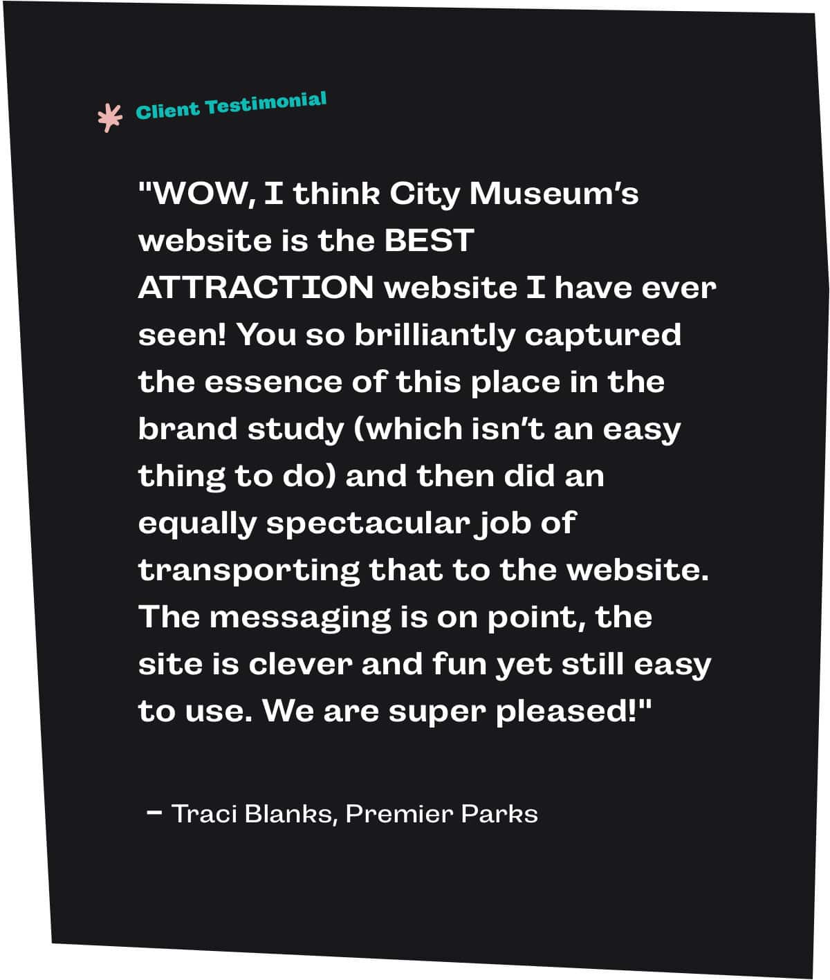 "WOW, I think City Museum’s website is the BEST ATTRACTION website I have ever seen! You so brilliantly captured the essence of this place in the brand study (which isn’t an easy thing to do) and then did an equally spectacular job of transporting that to the website. The messaging is on point, the site is clever and fun yet still easy to use. We are super pleased!" - Traci Blanks, Premier Parks