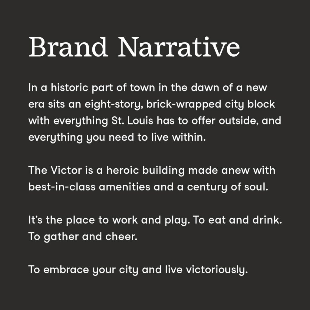 The brand narrative for The Victor, which says "In a historic part of town in the dawn of a new era sits an eight-story, brick wrapped city block with everything St. Louis has to offer outside, and everything you need to live within. The Victor is a heroic building made anew with best-in-class amenities and a century of soul. It's the place to work and play. To eat and drink. To gather and cheer. To embrace your city and live victoriously."