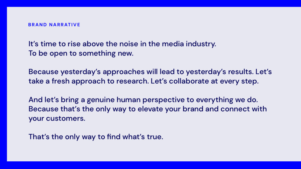 The new True Media brand narrative, which says "It's time to rise above the noise in the media industry. To be open to something new. Because yesterday's approaches will lead to yesterday's results. Let's take a fresh approach to research. Let's collaborate at every step. And let's bring a genuine human approach to everything we do. Because that's the only way to elevate your brand and connect with your customers. That's the only way to find what's true."