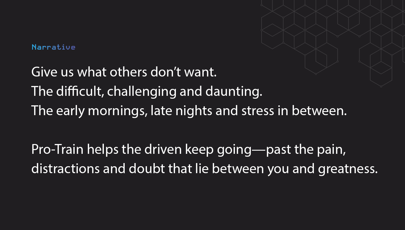 The Pro-Train brand narrative: "Give us what others don't want. The difficult, challenging and daunting. The early mornings, late nights and stress in between. Pro-Train helps the driven keep going— past the pain, distractions and doubt that lie between you and greatness."