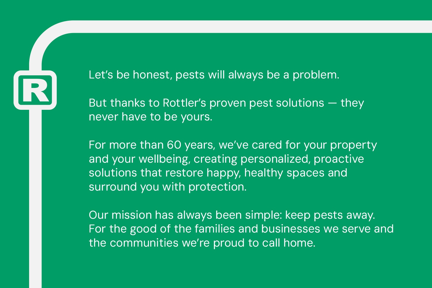 The Rottler brand narrative, which reads: Let’s be honest, pests will always be a problem. But thanks to Rottler’s proven pest solutions—they never have to be yours. For more than 60 years, we’ve cared for your property and your wellbeing, creating personalized, proactive solutions that restore happy, healthy spaces and surround you with protection. Our mission has always been simple: keep pests away. For the good of the families and businesses we serve and the communities we’re proud to call home.