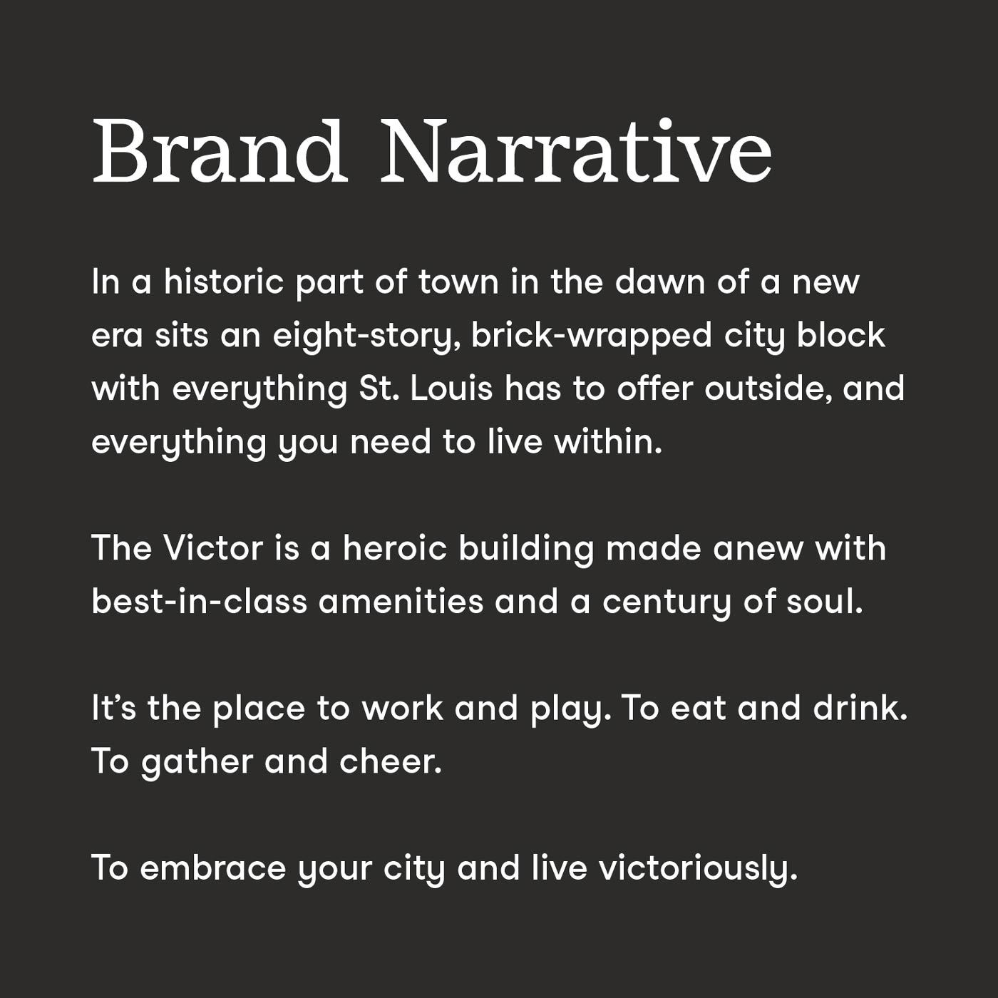 The brand narrative for The Victor, which says "In a historic part of town in the dawn of a new era sits an eight-story, brick wrapped city block with everything St. Louis has to offer outside, and everything you need to live within. The Victor is a heroic building made anew with best-in-class amenities and a century of soul. It's the place to work and play. To eat and drink. To gather and cheer. To embrace your city and live victoriously."