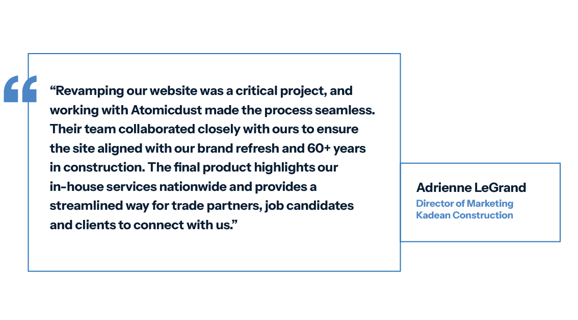 Quote from the client, which says: "Revamping our website was a critical project, and working with Atomicdust made the process seamless. Their team collaborated closely with ours to ensure the site aligned with our brand refresh and 60+ years in construction. The final product highlights our in-house services nationwide and provides a streamlined way for trade partners, job candidates and clients to connect with us.” -Adrienne LeGrand Director of Marketing, Kadean Construction