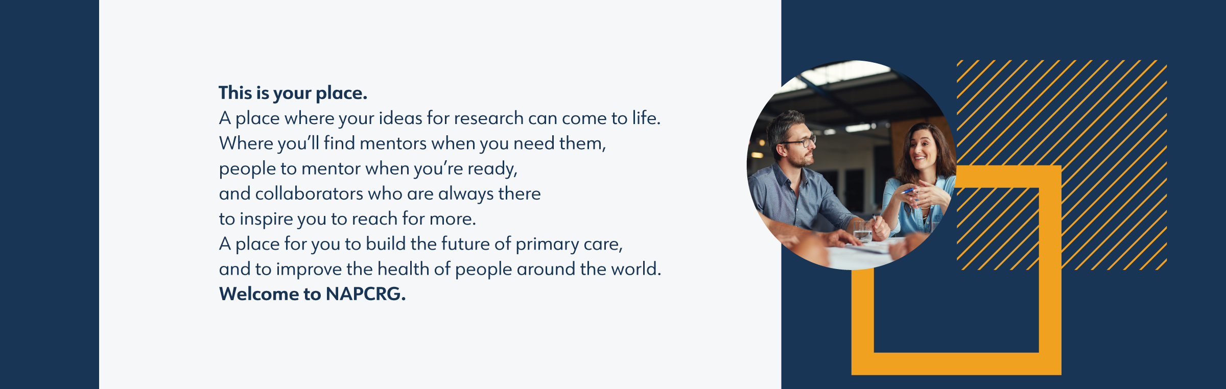 NAPCRG brand narrative: This is your place. A place where your ideas for research can come to life. Where you’ll find mentors when you need them, people to mentor when you’re ready, and collaborators who are always there to inspire you to reach for more. A place for you to build the future of primary care, and to improve the health of people around the world. Welcome to NAPCRG.