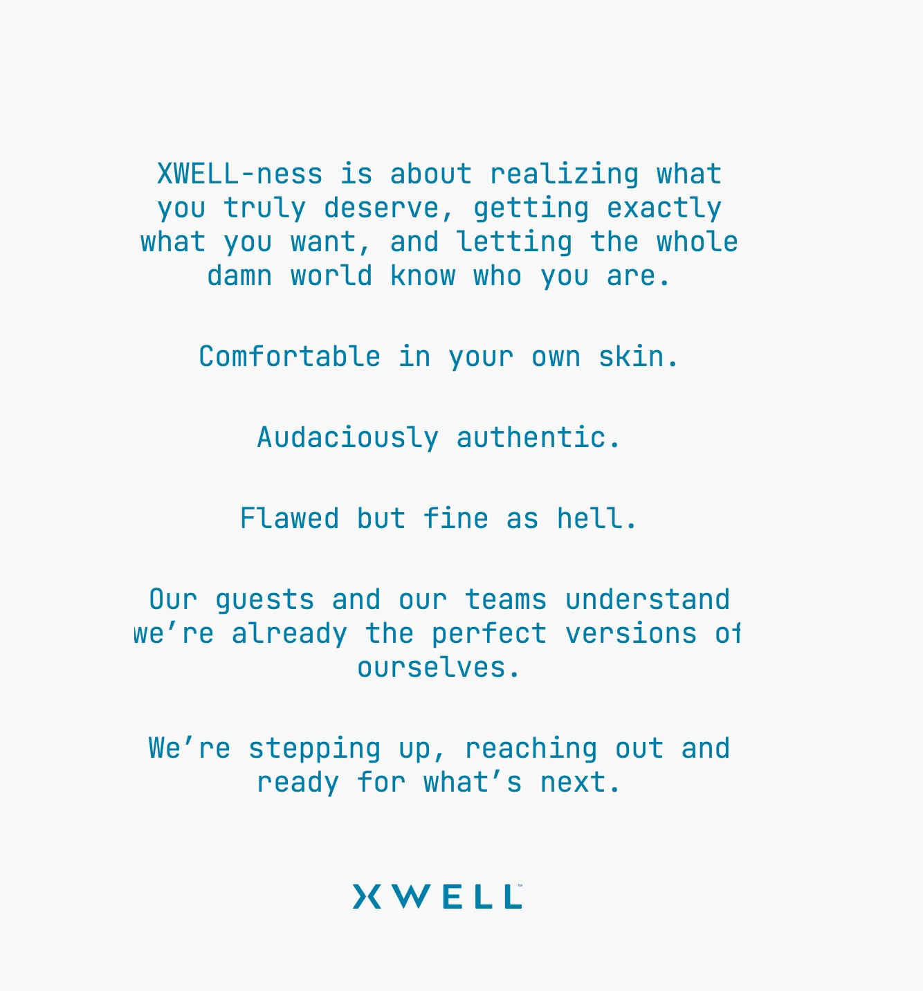 Xwell brand narrative: XWELL-ness is about realizing what you truly deserve, getting exactly what you want, and letting the whole damn world know who you are. Comfortable in your own skin. Audaciously authentic. Flawed but fine as hell. Our guests and our teams understand we're already the perfect versions of ourselves. We're stepping up, reaching out and ready for what's next.